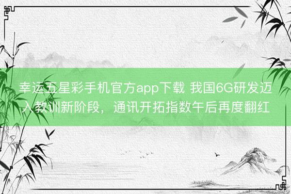 幸运五星彩手机官方app下载 我国6G研发迈入教训新阶段，通讯开拓指数午后再度翻红
