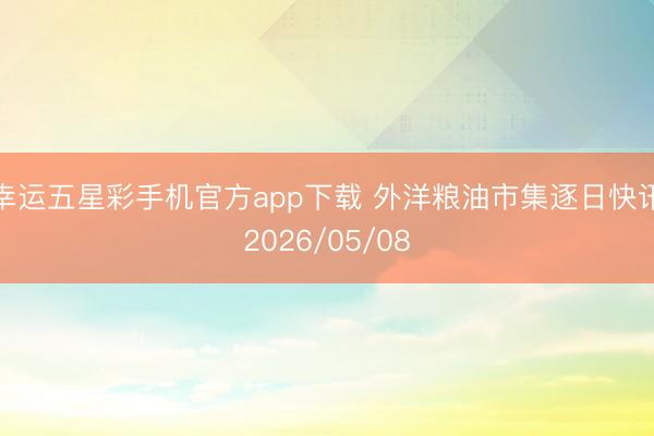 幸运五星彩手机官方app下载 外洋粮油市集逐日快讯2026/05/08